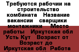 Требуются рабочии на строительство комбината › Название вакансии ­ сварщики .монтажники. › Место работы ­ Иркутская обл. Усть-Кут › Возраст от ­ 30 › Возраст до ­ 60 - Иркутская обл. Работа » Вакансии   . Иркутская обл.